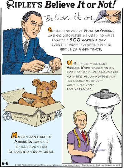 1. English novelist Graham Greene was so disciplined, he used to write exactly 500 words a day - even if it meant stopping in the middle of a sentence. 2. More than half of American adults still have their childhood teddy bear. 3. U.S. fashion designer Michael Kors worked on his first project - redesigning his mother's wedding dress for her second marriage - when he was only five years old.