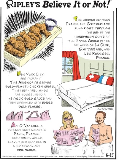 1. The border between France and Switzerland runs right through the bed in the honeymoon suite at the Hotel Arbez in the villages of La Cure, Switzerland, and Les Rousses, France. 2. New York City restaurant The Ainsworth serves gold-plated chicken wings. The deep-fried wings are tossed into a metallic gold sauce and then sprinkled with edible gold flakes. 3. At O'Naturel, a defunct restaurant in Paris, France, customers would leave their clothes in a cloakroom and dine naked.