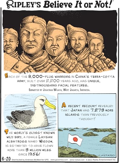 1. Each of the 8,000-plus warriors in China's Terra-Cotta Army, built over 2,200 years ago, has unique, distinguishing facial features. Submitted by Jonathan Wijaya, West Jakarta, Indonesia. 2. The world's oldest known wild bird, a female Laysan albatross named Wisdom, is estimated to have flown more than 3 million miles since 1956! 3. A recent recount revealed that Japan has 7,273 more islands than previously thought!