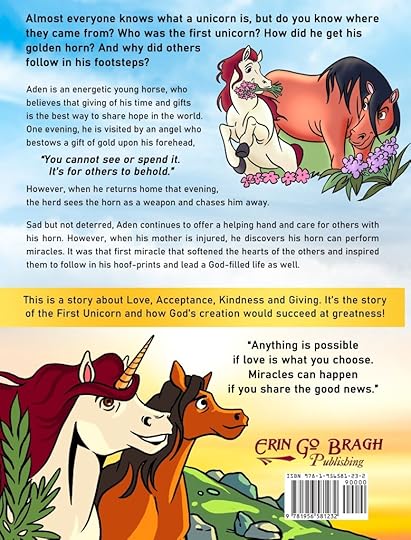 Almost everyone knows what a unicorn is, but do you know where they came from? Who was the first unicorn? How did he get his golden horn? And why did others follow in his footsteps? Aden is an energetic young horse, who believes that giving of his time and gifts is the best way to share hope in the world. One evening, he is visited by an angel who bestows a gift of gold upon his forehead, “You cannot see or spend it. It’s for others to behold.” However, when he returns home that evening, the herd sees the horn as a weapon and chases him away. Sad but not deterred, Aden continues to offer a helping hand and care for others with his horn. However, when his mother is injured, he discovers his horn can perform miracles. It was that first miracle that softened the hearts of the others and inspired them to follow in his hoof-prints and lead a God-filled life as well.This story is about love, acceptance, kindness and giving. It is the story of the First Unicorn and how God’s creation would succeed at greatness.“Anything is possible if love is what you choose. Miracles can happen if you share the good news.”