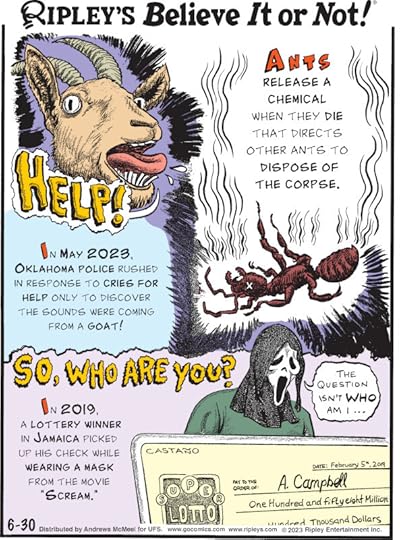 1. Ants release a chemical when they die that directs other ants to dispose of the corpse. 2. In May 2023, Oklahoma police rushed in response to cries for help only to discover the sounds were coming from a goat! 3. So, Who Are You? In 2019, a lottery winner in Jamaica picked up his check while wearing a mask from the movie 