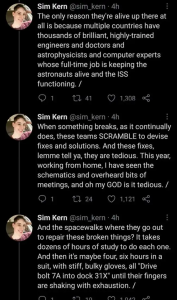 The only reason they're alive up there at all is because multiple countries have thousands of brilliant, highly-trained engineers and doctors and astrophysicists and computer experts whose full-time job is keeping the astronauts alive and the ISS functioning. /When something breaks, as it continually does, these teams SCRAMBLE to devise fixes and solutions. And these fixes, lemme tell ya, they are tedious. This year, working from home, I have seen the schematics and overheard bits of meetings, and oh my GOD is it tedious. /And the spacewalks where they go out to repair these broken things? It takes dozens of hours of study to do each one. And then it's maybe four, six hours in a suit, with stiff, bulky gloves, all 
