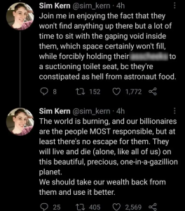 Join me in enjoying the fact that they won't find anything up there but a lot of time to sit with the gaping void inside them, which space certainly won't fill, while forcibly holding their asscheeks to a suctioning toilet seat, bc they're constipated as hell from astronaut food.The world is burning, and our billionaires are the people MOST responsible, but at least there's no escape for them. They will live and die (alone, like all of us) on this beautiful, precious, one-in-a-gazillion planet. We should take our wealth back from them and use it better.