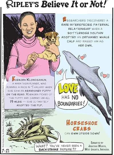 1. Researchers discovered a rare interspecies paternal relationship when a bottlenose dolphin adopted an orphaned whale calf and raised him as her own. 2. Khemjira Klongsanun, a marathon runner, was running a race in Thailand when she saw an abandoned puppy on the road. Khemjira picked up the puppy and carried him all 19 miles - she ultimately adopted the pup. 3. Horseshoe crabs can swim upside down! Submitted by Jonathan Wijaya, West Jakarta, Indonesia.