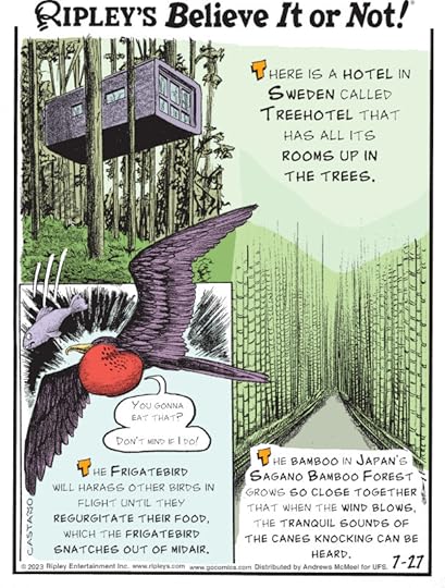 1. There is a hotel in Sweden called Treehotel that has all its rooms up in the trees. 2. The frigatebird will harass other birds in flight until they regurgitate their food, which the frigatebird snatches out of midair. 3. The bamboo in Japan's Sagano Bamboo Forest grows so close together that when the wind blows, the tranquil sounds of the canes knocking can be heard.