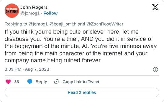 If you think you’re being cute or clever here, let me disabuse you. You’re a thief, AND you did it in service of the bogeyman of the minute, AI. You’re five minutes away from being the main character of the internet and your company name being ruined forever.— John Rogers (@jonrog1) August 7, 2023