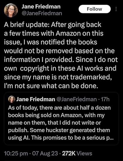 tweet by@JaneFriedman: A brief update: After going back a few times with Amazon on this issue, I was notified the books would not be removed based on the information I provided. Since I do not own copyright in these AI works and since my name is not trademarked, I'm not sure what can be done.