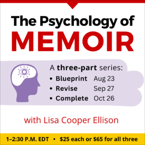 The Psychology of Memoir with Lisa Cooper Ellison. Three-part webinar series. $25 per class, or $65 for all three. Part one: Wednesday, August 23, 2023. Part two: Wednesday, September 27, 2023. Part three: Thursday, October 26, 2023. All classes occur from 1 to 2:30 p.m. Eastern.