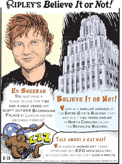 1. Ed Sheeran did not have a place to live for two and a half years and slept outside Buckingham Palace in London before becoming famous! 2. There is a smaller version of the Empire State Building that was built two years earlier in North Carolina called the Reynolds Building. 3. Talk About A Cat Nap! The average worker ant takes approximately 250 naps each day, with each one lasting just over a minute.