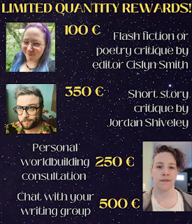 limited quantity rewards: photo of Cislyn Smith: critique of flash fiction or poetry, 100€; photo of Jordan Shiveley: critique of horror short, 350€; photo of CD Covington, personal worldbuilding consulation 250€; chat w/your writing group 500 €