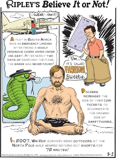 1. A pilot in South Africa made an emergency landing after finding a highly venomous cobra hiding under his seat. After nearly two days of searching the plane, the snake was never found! 2. Dockers increased the size of their coin pockets to accommodate the growing size of smartphones. 3. In 2007, Wim Hof survived being outdoors at the North Pole while wearing nothing but shorts for 72 minutes!