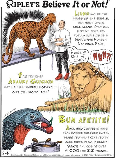 1. Lions may be the kings of the jungle, but most live in grassland. Only one forest-dwelling population exists in India's Gir Forest National Park. 2. Pastry chef Amaury Guichon made a life-sized leopard - out of chocolate! 3. Bum Apetite! Jacu bird coffee is made from coffee cherries eaten, digested and excreted by jacu birds in southeast Brazil and costs over $1,000 for 2.2 pounds.