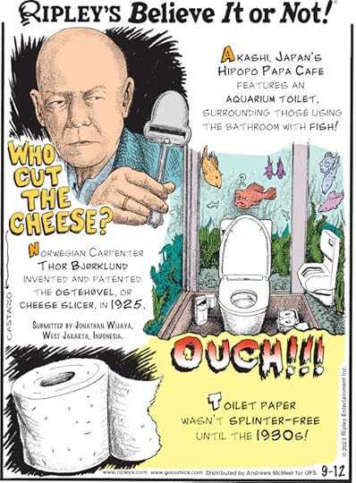 1. Who Cut The Cheese? Norwegian carpenter Thor Bjorklund invented and patented the ostehovel, or cheese slicer, in 1925. Submitted by Jonathan Wijaya, West Jakarta, Indonesia. 2. Akashi, Japan's Hipopo Papa Cafe features an aquarium toilet, surrounding those using the bathroom with fish! 3. Ouch!!! Toilet paper wasn't splinter-free until the 1930s!