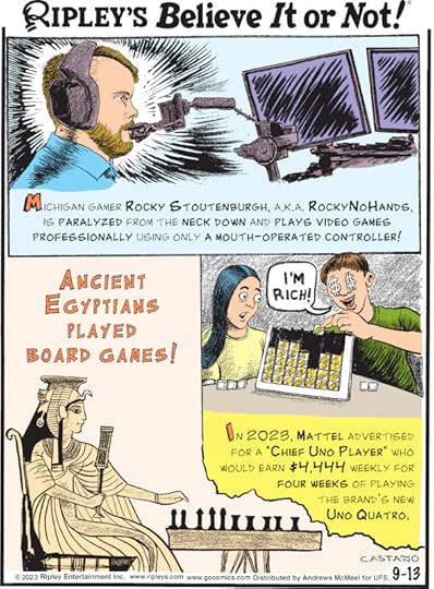 1. Michigan gamer Rocky Stoutenburgh, a.k.a. RockyNoHands, is paralyzed from the neck down and plays video games professionally using only a mouth-operated controller! 2. Ancient Egyptians played board games! 3. In 2023, Mattel advertised for a 
