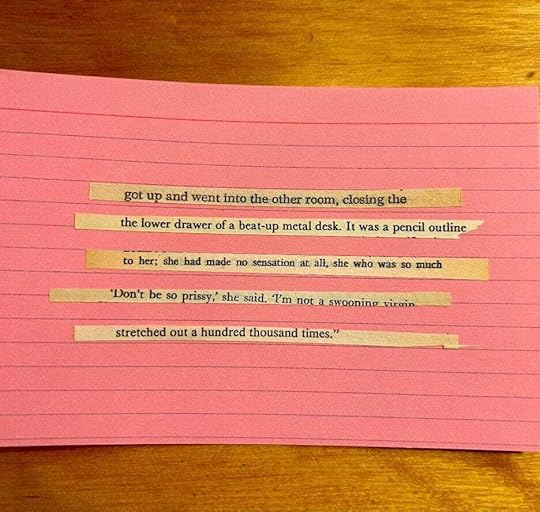 Image Description: Pink cue card with four lines of text, a cut up : 1) got up and went into the other room, closing the 2) the lower drawer of a beat-up metal desk. It was a pencil outline 3) to her; she had made no sensation at all. she who was so much 3) “Don’t be so prissy,” she said. “I’m not a swooning virgin 4) stretched out a hundred thousand times.”