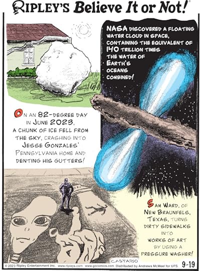 1. NASA discovered a floating water cloud in space, containing the equivalent of 140 trillion times the water of earth's oceans combined! 2. On an 82-degree day in June 2023, a chunk of ice fell from the sky, crashing into Jesse Gonzales' Pennsylvania home and denting his gutters! 3. Sam Ward, of New Braunfels, Texas, turns dirty sidewalks into works of art by using a pressure washer!