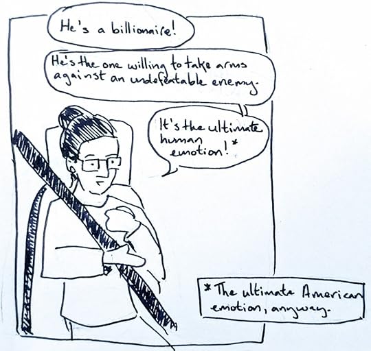 B (off): He's a billionaire!Em: He's the one willing to take arms against an undefeatable enemy. It's the ultimate human emotion! Footnote: The ultimate American emotion, anyway.