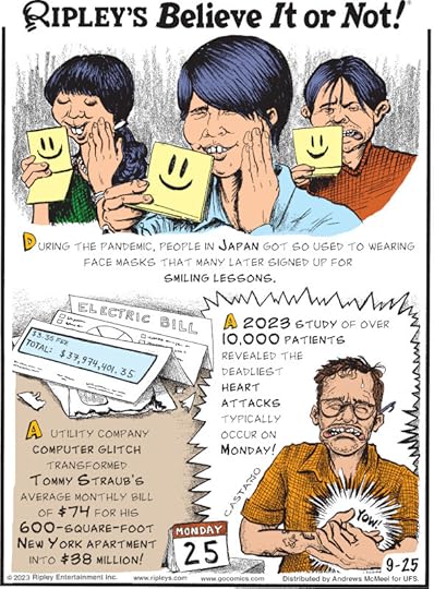 1. During the pandemic, people in Japan got so used to wearing face masks that many later signed up for smiling lessons. 2. A utility company computer glitch transformed Tommy Straub's average monthly bill of $74 for his 600-square-foot New York apartment into $38 million! 3. A 2023 study of over 10,000 patients revealed the deadliest heart attacks typically occur on Monday!