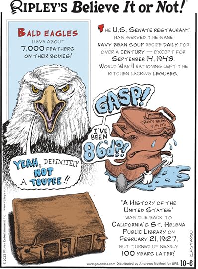 1. Bald eagles have about 7,000 feathers on their bodies! 2. The U.S. Senate Restaurant has served the same navy bean soup recipe daily for over a century - except for September 14, 1943. World War II rationing left the kitchen lacking legumes. 3. 