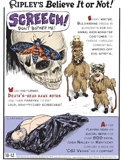 1. Every winter, Bulgarians dress in elaborate fur and animal skin monster costumes to parade through communities, warding off evil spirits. 2. When disturbed, death's-head hawk moths use their pharynx to emit loud, high-pitched screeches! 3. After playing dead on social media for over 300 days, Josh Nalley of Kentucky clinched a role on 