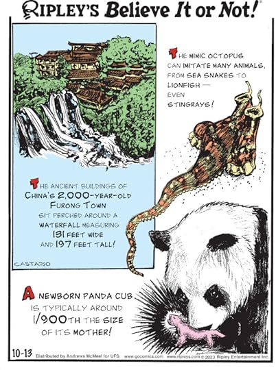 1. the mimic octopus can imitate many animals, from sea snakes to lionfish - even stingrays! 2. The ancient buildings of China's 2,000-year-old Furong Town sit perched around a waterfall measuring 131 feet wide and 197 feet tall! 3. A newborn panda cub is typically around 1/900th the size of its mother!