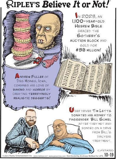 1. In 2023, an 1,100-year-old Hebrew Bible graced the Sotheby's auction block and sold for $38 million! 2. Andrew Fuller of Des Moines, Iowa, combines his loves of baking and horror by creating terrifyingly realistic desserts! 3. Uber driver Tim Letts donated his kidney to passenger Bill Sumiel after they met and boned on a drive from Bill's dialysis treatment.