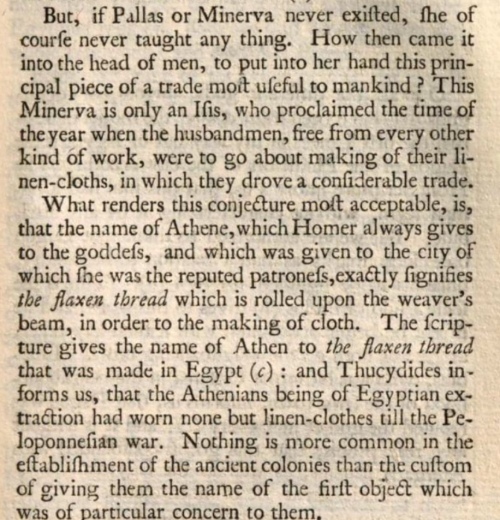 A screenshot of a page from an old book. The text: But, if Pallas or Minerva never existed, she of course never taught any thing. How then came it into the head of man, to put into her hand this principal piece of a trade most useful to mankind? This Minerva is only an Isis, who proclaimed the time of the year when the husbandmen, free from every other kind of work, were to go about making of their linen-cloths, of which they drove a considerable trade. [new paragraph] What renders this conjecture most acceptable, is, that the name of Athene, which Homer always gives to the goddess, and which was given to the city of which she was the reputed patroness, exactly signifies [italics] the flaxen thread [end italics] which is rolled upon the weaver’s beam, in order to the making of cloth. The scripture gives the name of Athen to [italics] the flaxen thread [end italics] that was made in Egypt [cites Proverbs 7:16]: and Thucydides informs us, that the Athenians being of Egyptian extraction had worn none but linen-clothes before the Peloponnesian War. Nothing is more common in the establishment of the ancient colonies than the custom of giving them the name of the first object which was of particular concern to them.