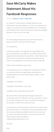 Dave McCarty Makes Statement About His Facebook ResponsesPosted on January 27, 2024 by Mike GlyerOn January 27, Dave McCarty, Chengdu Worldcon Hugo Administrator, issued an apology on Facebook for responses he made to comments there. But he reiterated that “The statement that the administration team has previously made about eligibility decisions is the only one I can share.”For those playing along at home, get your bingo cards out because it’s time to mark the hard-to-fill space.I am apologizing.Last week, I posted on my page that the Hugo statistics had gone up thinking that I was talking to just the few folks that had popped in before and asked me about them. I didn’t really think at any time that it would be seen by pretty much everyone that wasn’t me as speaking for the convention and the Hugo team.Clearly, I think we all agree I was wrong.The responses put me in old habits and I got defensive. Most of my responses there were inappropriate, unprofessional, condescending, and a number were clearly insulting. I made things worse.I apologize to the Finalists.I apologize to the Worldcon community.I apologize to the Hugo Awards community.My actions there caused pain and damage to people and communities that I love. Worldcon has been a core part of my life for more than 20 years, and I have to live with the knowldge of the damage I caused here by acting that way.I am going to turn off commenting on both this post and the past post about the stats. The statement that the administration team has previously made about eligibility decisions is the only one I can share. Any further questions or concerns about the 2023 Hugo Awards should be emailed to hugoteam@chengduworldcon.com.Sincerely,Dave
