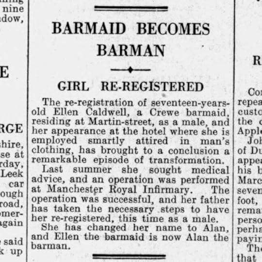 Newspaper:BARMAID BECOMES BARMAN – GIRL RE-REGISTEREDThe re-registration of seventeen-years-old Ellen Caldwell, a Crewe barmaid residing at Martin-street, as a male and her appearance at the hotel where she is employed smartly attired in man’s clothing has brought to a conclusion a remarkable episode of transformation. Last summer she sought medical advice and an operation was performed at Manchester Royal Infirmary. The operation was successful and her father has taken the necessary steps to have her re-registered this time as a male. She has changed her name to Alan and Ellen the barmaid is now Alan the barman.