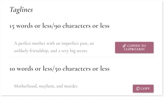 Screenshot of a section labeled “Taglines”. One version, titled “15 words or less / 90 characters or less” is accompanied by the text “A perfect mother with an imperfect past, an unlikely friendship, and a very big secret.” To the right is a button indicating that the text has just been copied to the user’s clipboard. Beneath is a second version titled “10 words or less / 50 characters or less” accompanied by the text “Motherhood, mayhem, and murder.” To the right is a button allowing the user to copy the text to the clipboard.