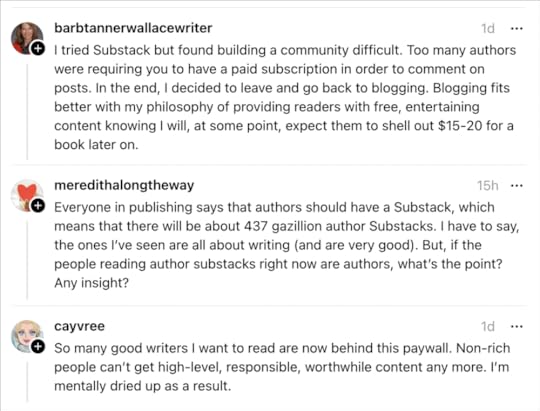 Screenshot of social media responses to Jane’s post about Substack. Barbtannerwallacewriter says, “I tried Substack but found building a community difficult. Too many authors were requiring you to have a paid subscription in order to comment on posts. In the end, I decided to leave and go back to blogging. Blogging fits better with my philosophy of providing readers with free, entertaining content knowing I will, at some point, expect them to shell out $15-20 for a book later on.” Meredithalongtheway says, “Everyone in publishing says that authors should have a Substack, which means that there will be about 437 gazillion author Substacks. I have to say, the ones l've seen are all about writing (and are very good). But, if the people reading author substacks right now are authors, what's the point? Any insight?” Cayvree says, “So many good writers I want to read are now behind this paywall. Non-rich people can't get high-level, responsible, worthwhile content any more. I'm mentally dried up as a result.”