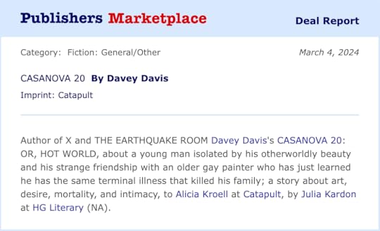 Author of X and THE EARTHQUAKE ROOM Davey Davis's first heterosexual novel, CASANOVA 20: OR, HOT WORLD about a young man isolated by his otherworldly beauty and his strange friendship with an older gay painter who has just learned he has the same terminal illness that killed his family; a story about art, desire, mortality, and intimacy, to Alicia Kroell at Catapult, by Julia Kardon at HG Literary.