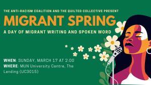 A literary reading flyer. The text reads: The Anti-Racism Coalition and The Quilted Collective Present Migrant Spring: A Day of Migrant Writing and Spoken Word. When: Sunday, March 17 at 2:00. Where: MUN University Centre, The Landing (UC3015).