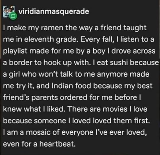 Tumblr Post by viridianmasquerade: I make my ramen the way a friend taught me in eleventh grade. Every fall, I listen to a playlist made for me by a boy I drove across a border to hook up with. I eat sushi because a girl who won't talk to me anymore made me try it, and Indian food because my best friend's parents ordered for me before I knew what I liked. There are movies I love because someone I loved loved them first. I am a mosaic of everyone l've ever loved, even for a heartbeat.