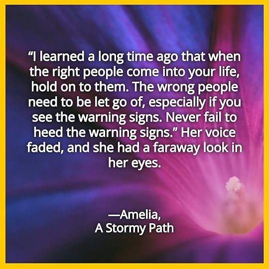 “I learned a long time ago that when the right people come into your life, hold on to them. The wrong people need to be let go of, especially if you see the warning signs. Never fail to heed the warning signs.” Her voice faded, and she had a faraway look in her eyes. Amelia, A Stormy Path.