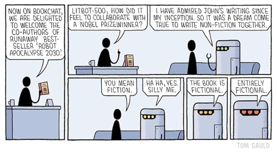 Panel 1 A presenter at a desk holds up a book and says "Now on Bookchat, we are delighted to welcome the co-authors of runaway bestseller ROBOT APOCALYPSE 2030" Panel 2 The presenter turns to a man and a robot who sit on a sofa next to the desk and says "Litbot-500, how did it feel to collaborate with a Nobel prizewinner?" The robot replies "I HAVE ADMIRED JOHN'S WRITING SINCE MY INCEPTION. SO IT WAS A DREAM COME TRUE TO WRITE NON-FICTION TOGETHER." Panel 3 The human writer corrects the robot "You mean fiction" The robot's eyes have turned from green to yellow "HAHA, YES. SILLY ME." Panel 4 It continues, now turning towards the reader, it's eyes narrowing and turning orange "THE BOOK IS FICTIONAL." Panel 5 The robot now stares directly at the reader with its cold red eyes "ENTIRELY FICTIONAL."