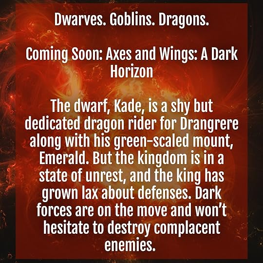 Dwarves. Goblins. Dragons. Coming Soon: Axes and Wings: A Dark Horizon. The dwarf, Kade, is a shy but dedicated dragon rider for Drangrere along with his green-scaled mount, Emerald. But the kingdom is in a state of unrest, and the king has grown lax about defenses. Dark forces are on the move and won’t hesitate to destroy complacent enemies.