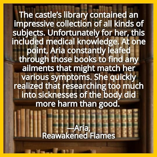 The castle’s library contained an impressive collection of all kinds of subjects. Unfortunately for her, this included medical knowledge. At one point, Aria constantly leafed through those books to find any ailments that might match her various symptoms. She quickly realized that researching too much into sicknesses of the body did more harm than good. Aria, Reawakened Flames.