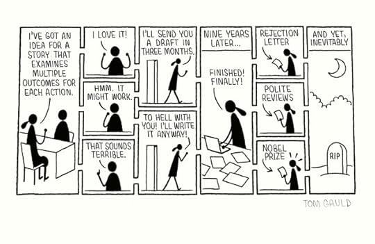 An ink drawing of a cartoon by Tom Gauld. Signed in pencil.A writer sits in her publisher's office and says:"I've got an idea for a story that examines multiple outcomes for each action."The publisher's three possible replies are depicted:1. I love it!2. Hmm. It might work.3. That sounds terrible.Depending on the publisher's reply, she leaves the room saying:I'll send you a draft in three months.orTo hell with you! I'll write it anyway.Both versions lead to an image captioned "Nine years later..." which shows the writer surrounded by notes and drafts, saying "Finished! Finally!" and this leads to images of the writer holding either:1. a rejection letter2. a sheaf of polite reviews3. a Nobel prizeAnd yet, inevitably all the possibilities land with the same image:The writer's gravestone lit by the moon.