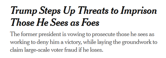 NYT Headline:Trump Steps Up Threats to Imprison Those He Sees as Foessubhead:The former president is vowing to prosecute those he sees as working to deny him a victory, while laying the groundwork to claim large-scale voter fraud if he loses.