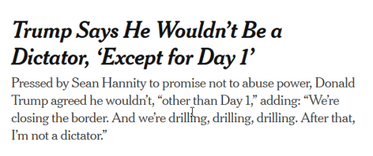 NYT Headline:Trump Says He Wouldn’t Be a Dictator, ‘Except for Day 1’subhead:Pressed by Sean Hannity to promise not to abuse power, Donald Trump agreed he wouldn’t, “other than Day 1,” adding: “We’re closing the border. And we’re drilling, drilling, drilling. After that, I’m not a dictator.”