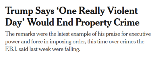 NYT Headline: Trump Says ‘One Really Violent Day’ Would End Property Crimesubhead:The remarks were the latest example of his praise for executive power and force in imposing order, this time over crimes the F.B.I. said last week were falling.