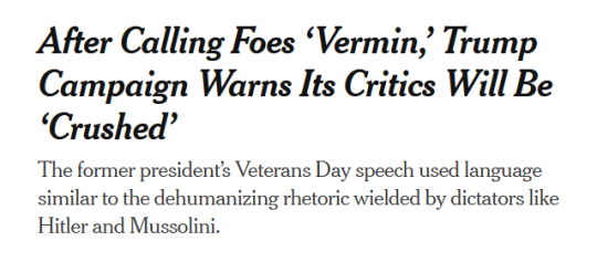 NYT Headline:After Calling Foes ‘Vermin,’ Trump Campaign Warns Its Critics Will Be ‘Crushed’subhead:The former president’s Veterans Day speech used language similar to the dehumanizing rhetoric wielded by dictators like Hitler and Mussolini.