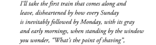 text id: I’ll take the first train that comes along andleave, disheartened by how every Sundayis inevitably followed by Monday, with its grayand early mornings, when standing by the windowyou wonder, “What’s the point of shaving”,