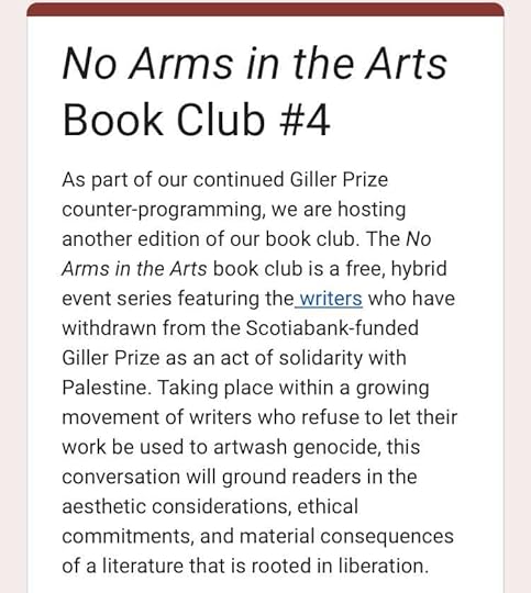 May be an image of text that says 'No Arms in the Arts Book Club #4 As part of our continued Giller Prize counter-programming we are hosting another edition of our book club. The No Arms in the Arts book club is a free, hybrid event series featuring the writers who have withdrawn from the Scotiabank-funded Giller Prize as an act of solidarity with Palestine. Taking place within a growing movement of writers who refuse to let their work be used to artwash genocide, this conversation will ground readers in the aesthetic considerations, ethical commitments, and and material consequences of a literature that is rooted in liberation.'