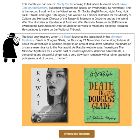 Palmerston North City Library November 2024 news email screenshot 2 of 2.This month you can see Dr. Monty Soutar coming to talk about his latest novel Kāwai: Tree of Nourishment, published by Batemean Books, on Wednesday 13 November. This is the second instalment in the Kāwai series. Dr. Soutar (Ngāti Porou, Ngāti Awa, Ngāi Tai ki Tāmaki and Ngāti Kahungunu) has worked as a Senior Historian for the Ministry of Culture and Heritage, Director of the Tairawhiti Museum in Gisborne and as the World War One Historian in Residence at Auckland War Memorial Museum. In 2015 he was awarded the New Zealand Order of Merit for services to Maori and historical research. He continues to serve on the Waitangi Tribunal. Top local cosy mystery writer G B Ralph launches the latest book in his Milverton Mysteries: Death in Douglas Glade, on Thursday 21 November. Come along to hear all about the adventures of Addison Harper in an area of small-town Aotearoa that bears an uncanny resemblance to the Manawatū. As Ralph's website says: 'Investigate The Milverton Mysteries for a chaotic cast of local busybodies, delicious baked treats, a demanding and disdainful ginger cat, a very slow-burn romance with a rather appealing policeman, and of course… murder!'