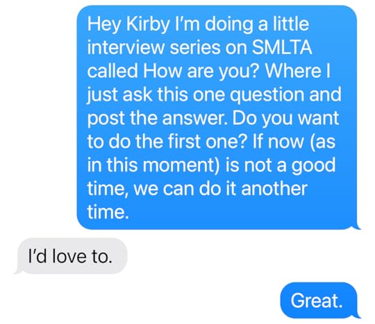 Kathryn Mockler: Hey Kirby I’m doing a little interview series on SMLTA called How are you? Where I just ask this one question and post the answer. Do you want to do the first one? If now (as in this moment) is not a good time, we can do it another time. Kirby: I’d love to. Kathryn Mockler: Great.