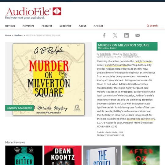 MURDER ON MILVERTON SQUARE. Milverton, Book 1, by G B Ralph, read by Philip Battley.Mystery & Suspense. 6.5 hours. Unabridged. Copyright 2024.Charming characters populate this delightful series debut, wonderfully narrated by Philip Battley. City-dweller Addison Harper travels to the tiny New Zealand town of Milverton to deal with an inheritance from an uncle he barely remembers. He meets a snarky attorney whose irritating manner causes his blood to boil. When Addison finds the attorney murdered later that night, hunky Sergeant Jake Murphy is called in to investigate. Battley delivers the local community of elderly gossips, Addison's uncle's imperious orange cat, and the simmering attraction between Addison and Jake with an appropriately lighthearted air. As Addison grows fonder of the town and its people, Battley's performance makes clear that he'll stay in Milverton, at least long enough for the next installment of this entertaining cozy mystery. S.J.H. © AudioFile 2024, Portland, Maine [Published: NOVEMBER 2024]Tantor Media 2024.