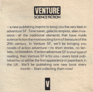 The blurb: SCIENCE FICTION — a new publishing imprint to bring you the very best in adventure SF. Time travel, galactic empires, alien invasions — all the traditional elements that have made science fiction the most exciting form of literature of the 20th century. In Venture SF, we'll be bringing you novels of action adventure — no short stories, no fantasy, no boredom. If action adventure SF is your type of reading, then Venture SF is for you — every book published by us will be the first appearance in paperback in the UK. We'll be publishing one new book every month — Start collecting them now!