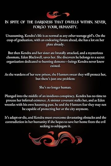 Blurb: In spite of the darkness that dwells within, never forgo your humanity. Unassuming, Kendra’s life is as normal as any other teenage girl’s. On the cusp of graduation, with an endearing future ahead, she has a lot on her plate already. But then Kendra and her sister are brutally attacked, and a mysterious classmate, Eden Blackwell, saves her. She discovers he belongs to a secret organization dedicated to hunting demons—beings Kendra never knew existed.As the wardens of her new prison, the Hunters swear they will protect her, but there’s just one problem: She’s no longer human. Plunged into the middle of an insidious conspiracy, Kendra has no time to process her infernal existence. A sinister covenant stalks her, and as Eden wrestles with his own haunting past, he and the Hunters fear they may not be capable of protecting her or the city anymore. It’s adapt-or-die, and Kendra must overcome devastating obstacles and the contradiction in her humanity if she hopes to save her home from the evil seeking to subjugate it.